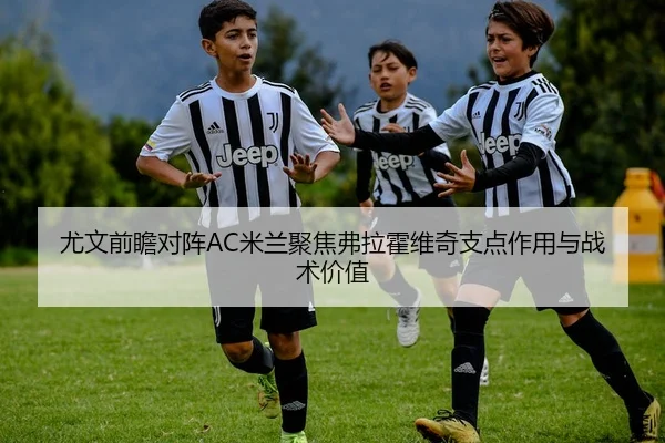 尤文前瞻对阵AC米兰聚焦弗拉霍维奇支点作用与战术价值