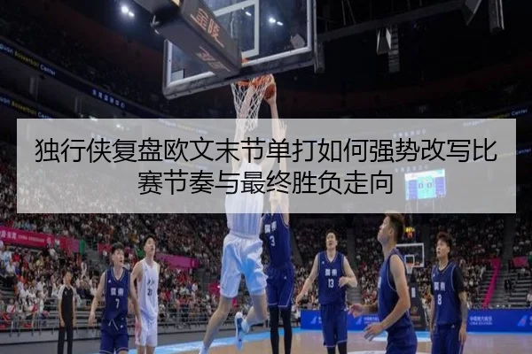 独行侠复盘欧文末节单打如何强势改写比赛节奏与最终胜负走向