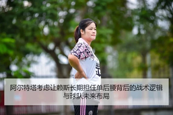 阿尔特塔考虑让赖斯长期担任单后腰背后的战术逻辑与球队未来布局
