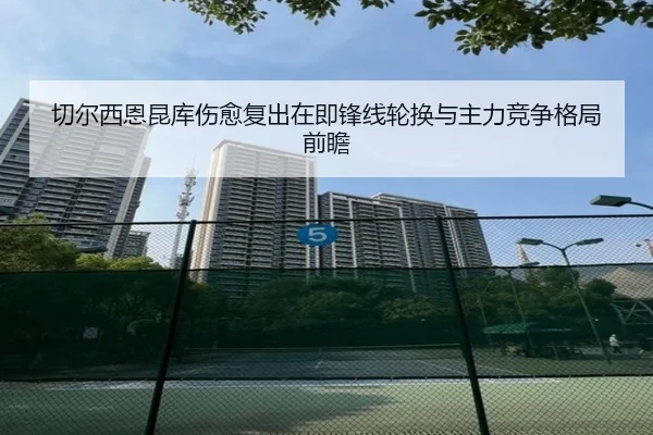 切尔西恩昆库伤愈复出在即锋线轮换与主力竞争格局前瞻