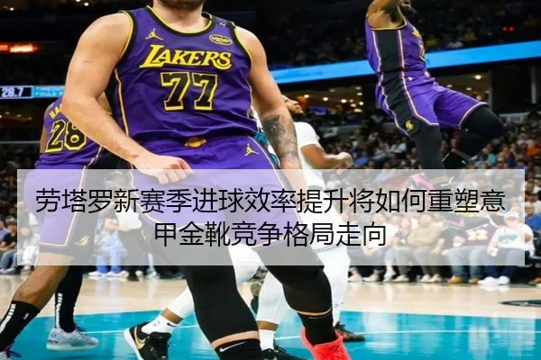 劳塔罗新赛季进球效率提升将如何重塑意甲金靴竞争格局走向