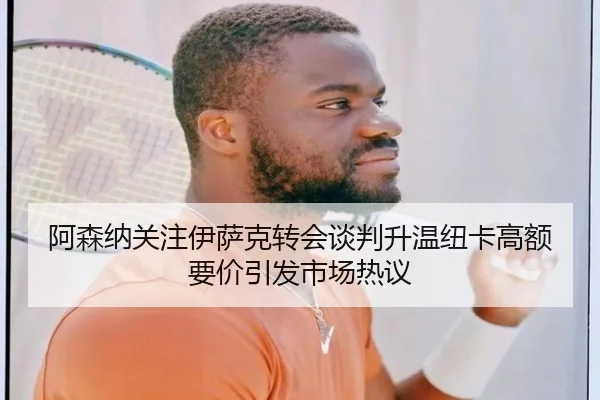 阿森纳关注伊萨克转会谈判升温纽卡高额要价引发市场热议