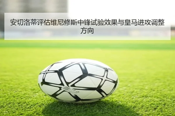 安切洛蒂评估维尼修斯中锋试验效果与皇马进攻调整方向