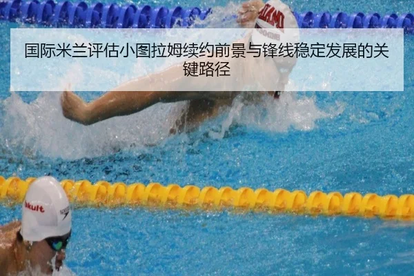 国际米兰评估小图拉姆续约前景与锋线稳定发展的关键路径