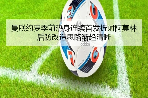 曼联约罗季前热身连续首发折射阿莫林后防改造思路渐趋清晰