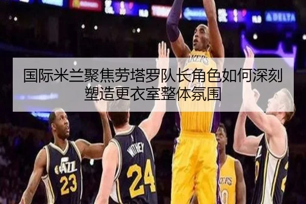 国际米兰聚焦劳塔罗队长角色如何深刻塑造更衣室整体氛围