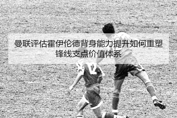 曼联评估霍伊伦德背身能力提升如何重塑锋线支点价值体系