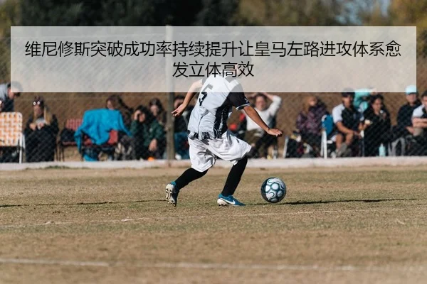 维尼修斯突破成功率持续提升让皇马左路进攻体系愈发立体高效